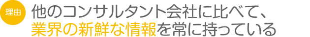 他のコンサルタント会社に比べて、業界の新鮮な情報を常に持っている