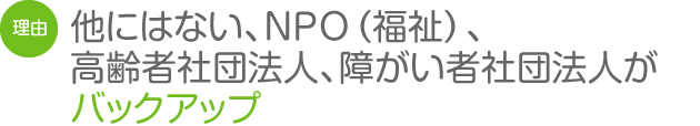 他にはない、NPO（福祉）、高齢者社団法人、障がい者社団法人がバックアップ