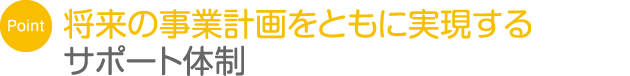 将来の事業計画をともに実現するサポート体制