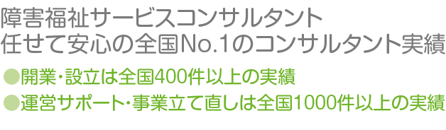 障害福祉サービスコンサルタント　任せて安心の全国No.1のコンサルタント実績　開業・設立は全国４００件以上の実績　運営サポート・事業立て直しは全国１０００件以上の実績